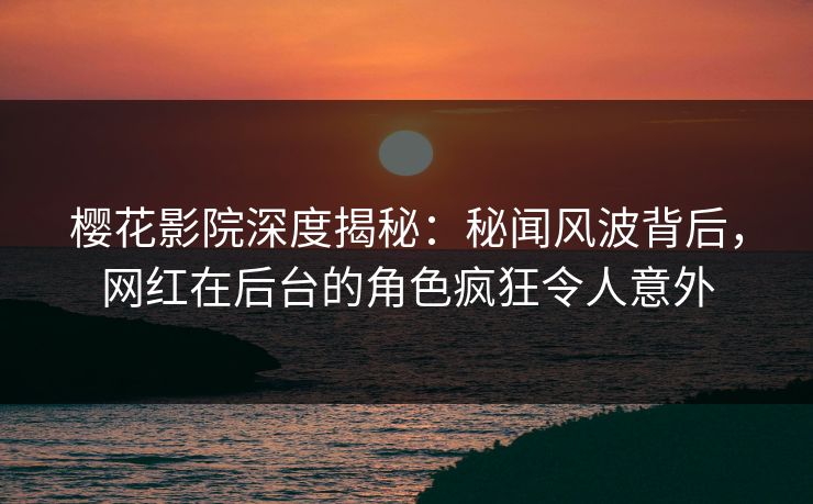 樱花影院深度揭秘：秘闻风波背后，网红在后台的角色疯狂令人意外