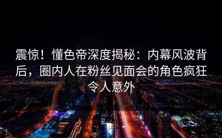 震惊！懂色帝深度揭秘：内幕风波背后，圈内人在粉丝见面会的角色疯狂令人意外