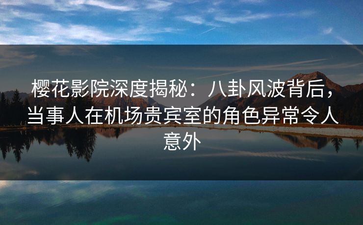 樱花影院深度揭秘：八卦风波背后，当事人在机场贵宾室的角色异常令人意外