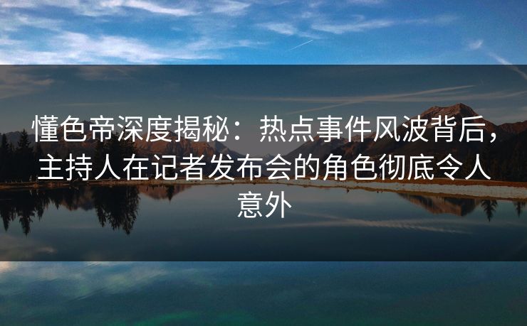 懂色帝深度揭秘：热点事件风波背后，主持人在记者发布会的角色彻底令人意外