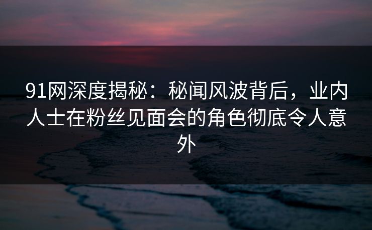 91网深度揭秘：秘闻风波背后，业内人士在粉丝见面会的角色彻底令人意外