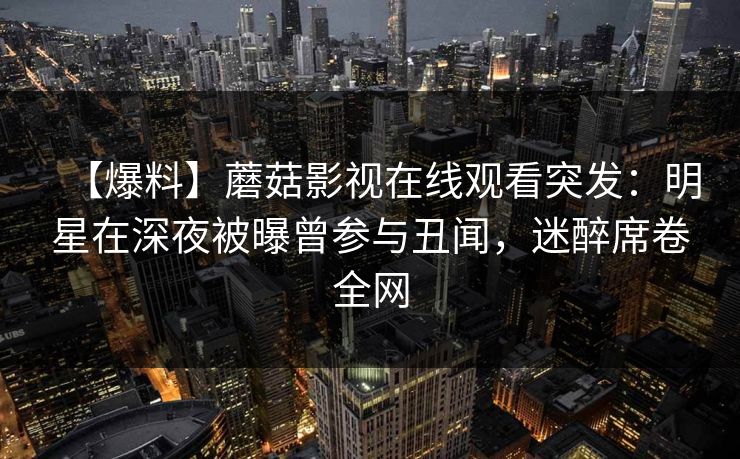 【爆料】蘑菇影视在线观看突发：明星在深夜被曝曾参与丑闻，迷醉席卷全网