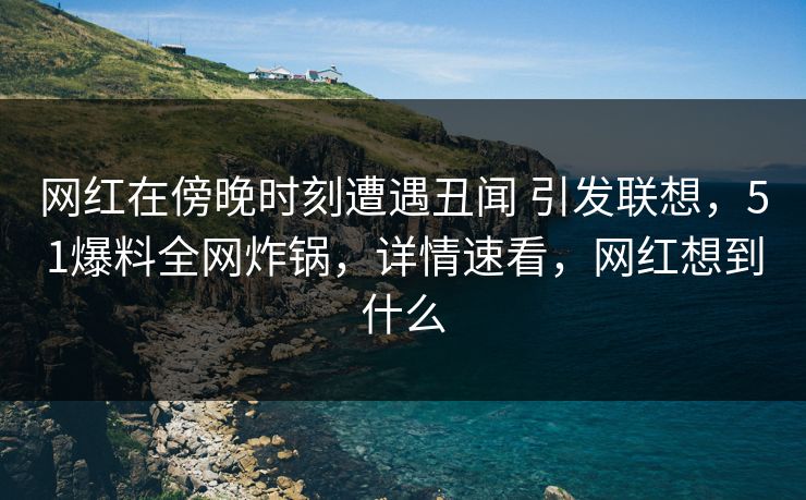 网红在傍晚时刻遭遇丑闻 引发联想，51爆料全网炸锅，详情速看，网红想到什么
