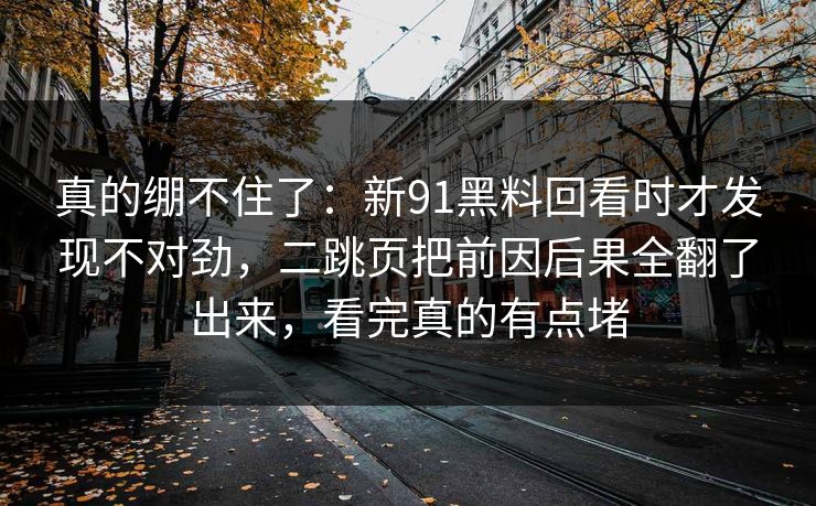 真的绷不住了：新91黑料回看时才发现不对劲，二跳页把前因后果全翻了出来，看完真的有点堵