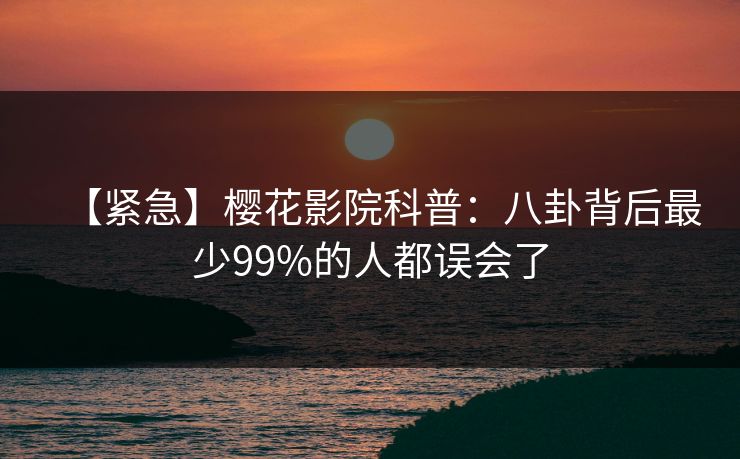 【紧急】樱花影院科普：八卦背后最少99%的人都误会了