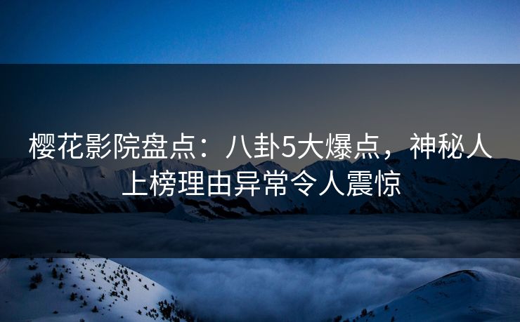 樱花影院盘点：八卦5大爆点，神秘人上榜理由异常令人震惊
