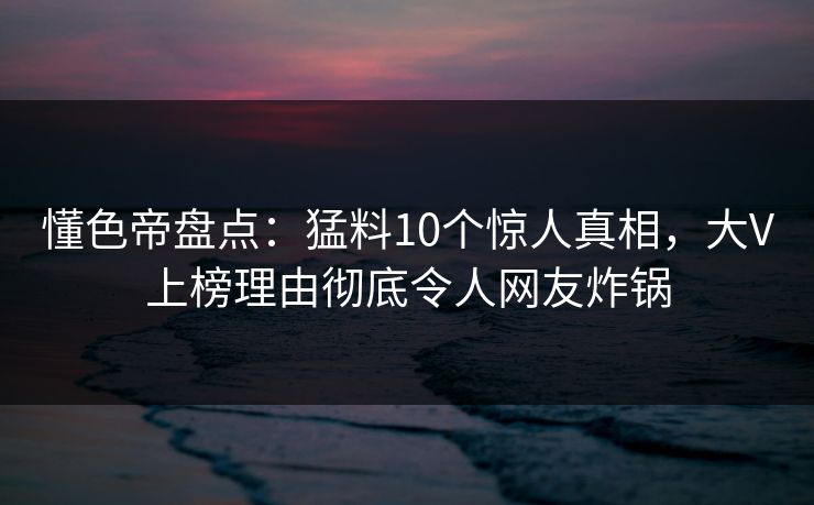 懂色帝盘点：猛料10个惊人真相，大V上榜理由彻底令人网友炸锅