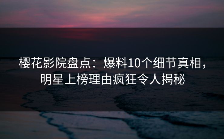 樱花影院盘点：爆料10个细节真相，明星上榜理由疯狂令人揭秘
