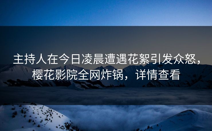 主持人在今日凌晨遭遇花絮引发众怒，樱花影院全网炸锅，详情查看