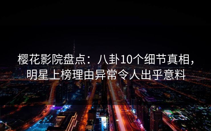 樱花影院盘点：八卦10个细节真相，明星上榜理由异常令人出乎意料