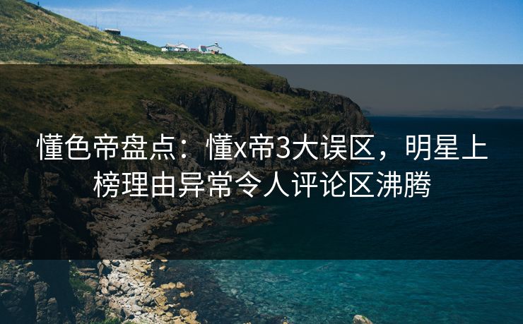 懂色帝盘点：懂x帝3大误区，明星上榜理由异常令人评论区沸腾