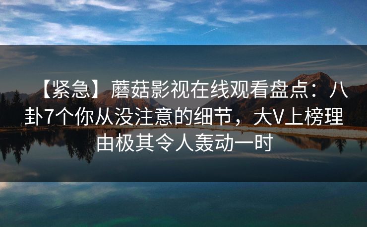 【紧急】蘑菇影视在线观看盘点：八卦7个你从没注意的细节，大V上榜理由极其令人轰动一时