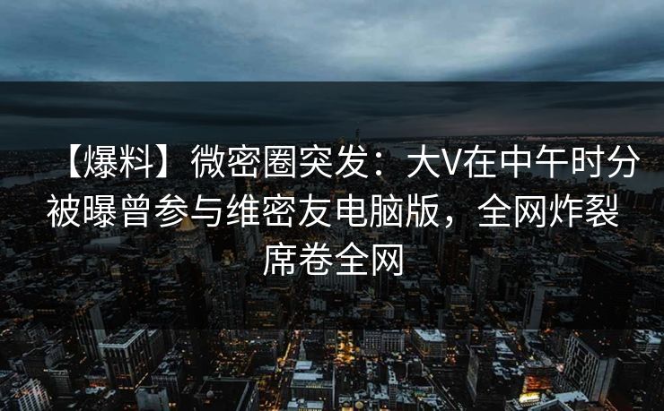 【爆料】微密圈突发：大V在中午时分被曝曾参与维密友电脑版，全网炸裂席卷全网