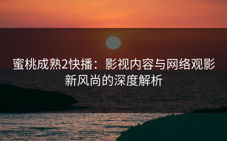 蜜桃成熟2快播:影视内容与网络观影新风尚的深度解析 蜜桃成熟2快播:影视内容与网络观影新风尚的深度解析
