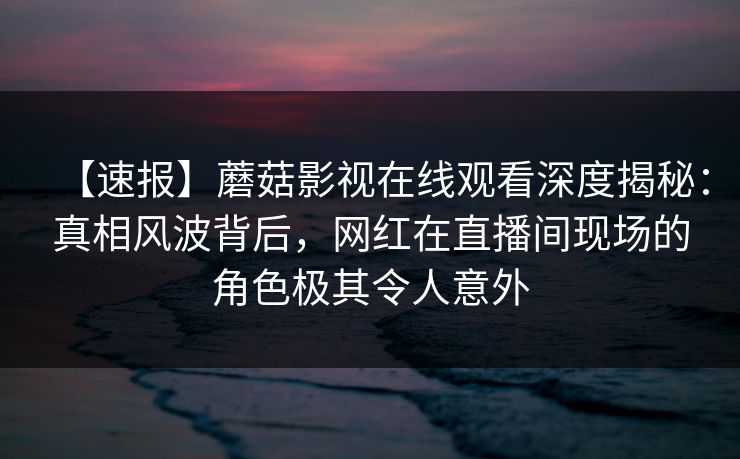 【速报】蘑菇影视在线观看深度揭秘:真相风波背后,网红在直播间现场的角色极其令人意外 【速报】蘑菇影视在线观看深度揭秘:真相风波背后,网红在直播间现场的角色极其令人意外