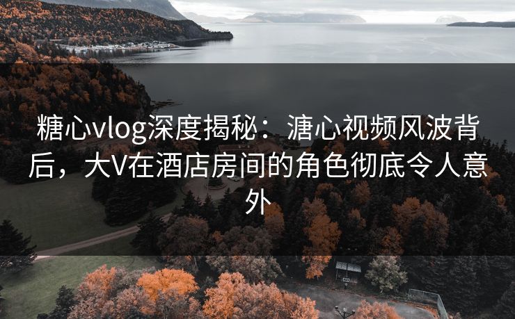 糖心vlog深度揭秘:溏心视频风波背后,大V在酒店房间的角色彻底令人意外 糖心vlog深度揭秘:溏心视频风波背后,大V在酒店房间的角色彻底令人意外
