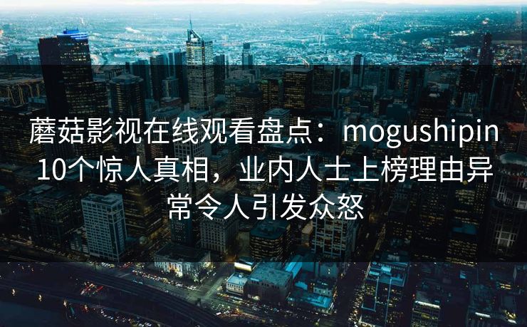 蘑菇影视在线观看盘点:mogushipin10个惊人真相,业内人士上榜理由异常令人引发众怒 蘑菇影视在线观看盘点:mogushipin10个惊人真相,业内人士上榜理由异常令人引发众怒