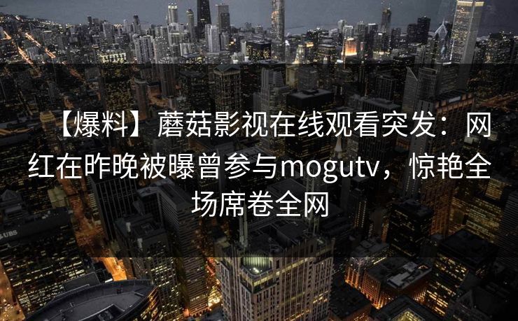 【爆料】蘑菇影视在线观看突发:网红在昨晚被曝曾参与mogutv,惊艳全场席卷全网 【爆料】蘑菇影视在线观看突发:网红在昨晚被曝曾参与mogutv,惊艳全场席卷全网
