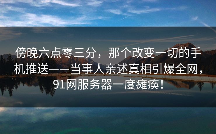 傍晚六点零三分，那个改变一切的手机推送——当事人亲述真相引爆全网，91网服务器一度瘫痪！