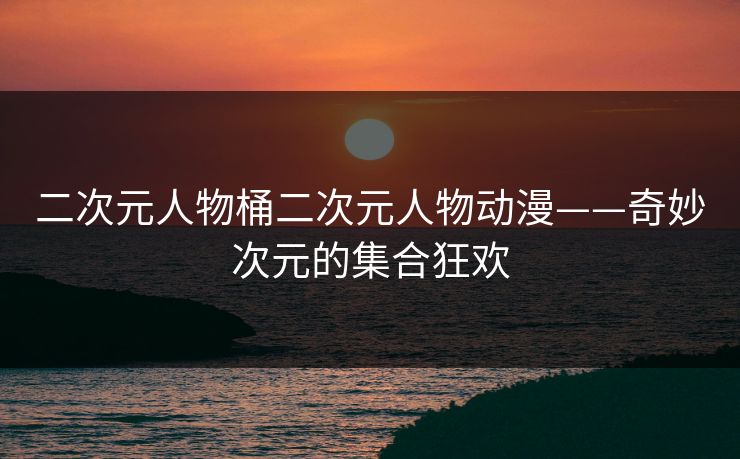 二次元人物桶二次元人物动漫——奇妙次元的集合狂欢