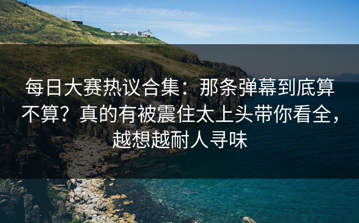 每日大赛热议合集：那条弹幕到底算不算？真的有被震住太上头带你看全，越想越耐人寻味