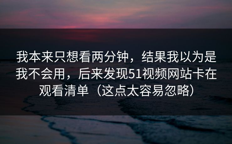 我本来只想看两分钟，结果我以为是我不会用，后来发现51视频网站卡在观看清单（这点太容易忽略）