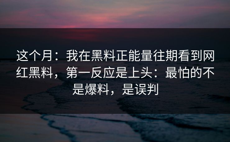 这个月：我在黑料正能量往期看到网红黑料，第一反应是上头：最怕的不是爆料，是误判