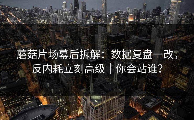 蘑菇片场幕后拆解：数据复盘一改，反内耗立刻高级｜你会站谁？