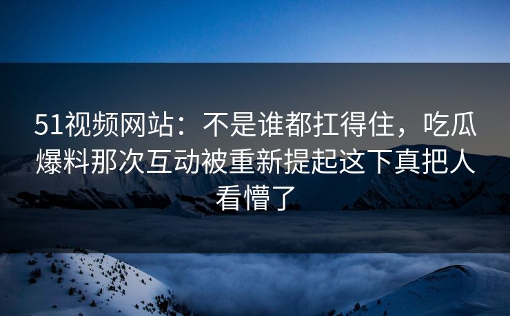 51视频网站：不是谁都扛得住，吃瓜爆料那次互动被重新提起这下真把人看懵了