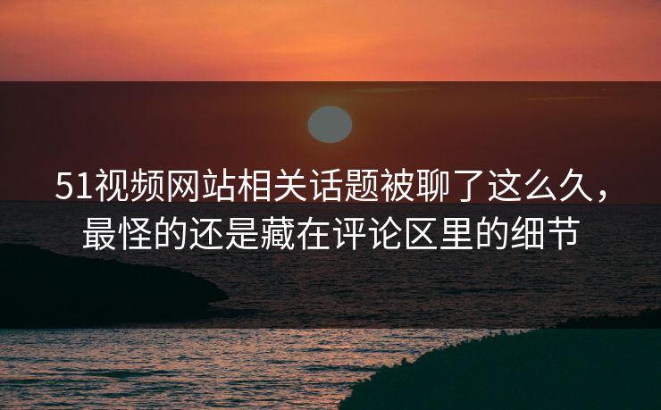 51视频网站相关话题被聊了这么久，最怪的还是藏在评论区里的细节